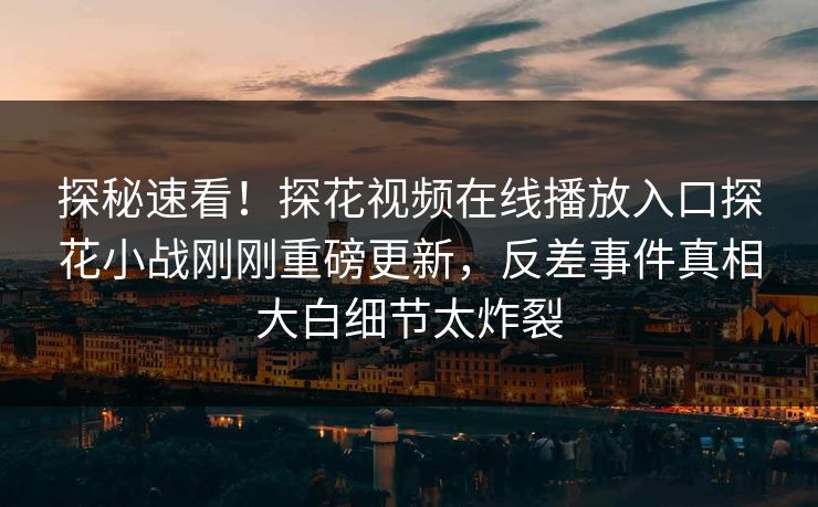 探秘速看！探花视频在线播放入口探花小战刚刚重磅更新，反差事件真相大白细节太炸裂