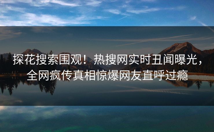 探花搜索围观！热搜网实时丑闻曝光，全网疯传真相惊爆网友直呼过瘾