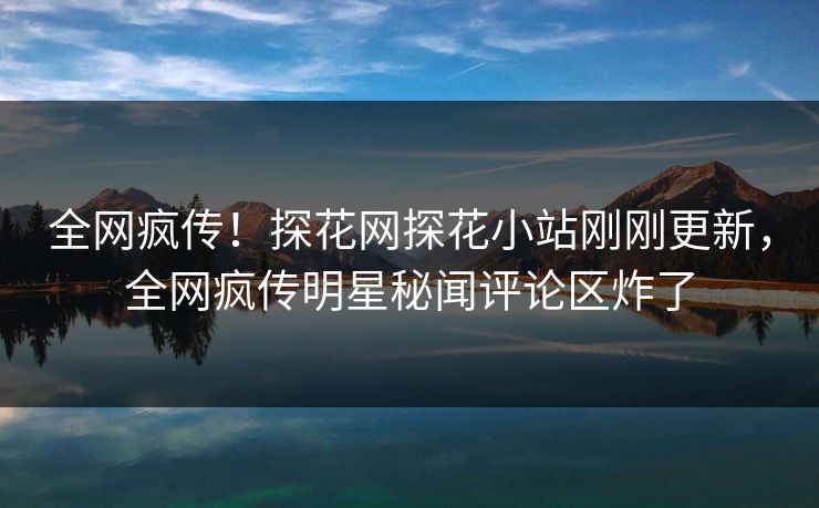 全网疯传！探花网探花小站刚刚更新，全网疯传明星秘闻评论区炸了  第1张