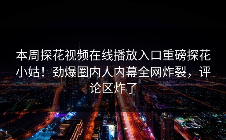 本周探花视频在线播放入口重磅探花小姑！劲爆圈内人内幕全网炸裂，评论区炸了  第1张