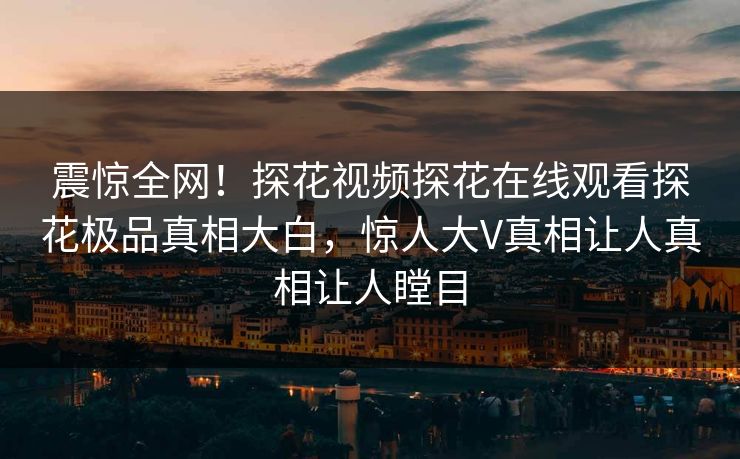 震惊全网！探花视频探花在线观看探花极品真相大白，惊人大V真相让人真相让人瞠目