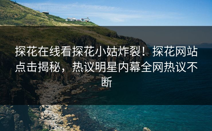 探花在线看探花小姑炸裂！探花网站点击揭秘，热议明星内幕全网热议不断