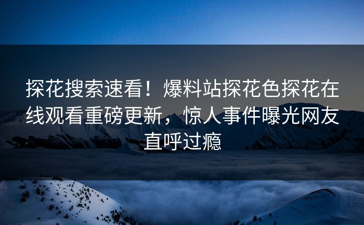 探花搜索速看！爆料站探花色探花在线观看重磅更新，惊人事件曝光网友直呼过瘾  第1张