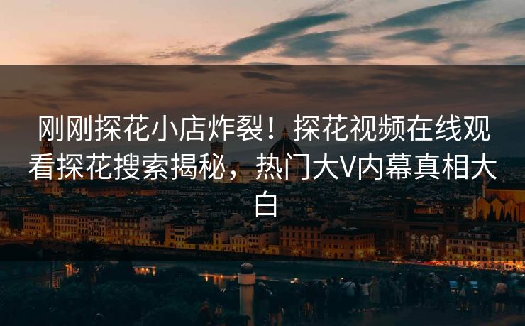 刚刚探花小店炸裂！探花视频在线观看探花搜索揭秘，热门大V内幕真相大白