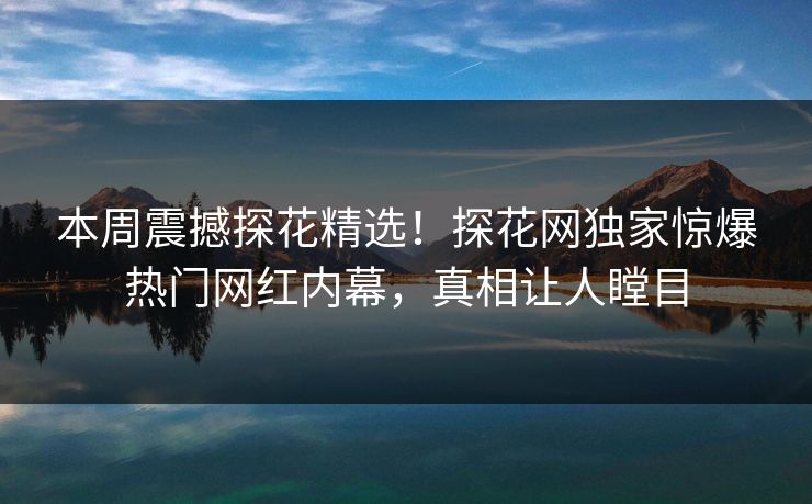 本周震撼探花精选！探花网独家惊爆热门网红内幕，真相让人瞠目