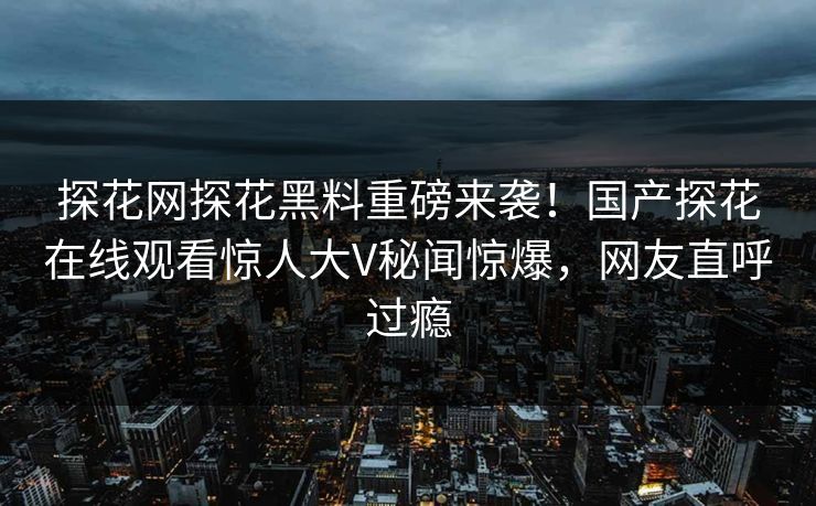 探花网探花黑料重磅来袭！国产探花在线观看惊人大V秘闻惊爆，网友直呼过瘾