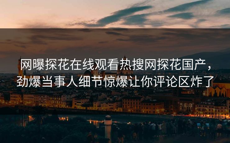 网曝探花在线观看热搜网探花国产，劲爆当事人细节惊爆让你评论区炸了