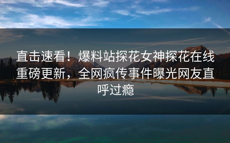 直击速看！爆料站探花女神探花在线重磅更新，全网疯传事件曝光网友直呼过瘾