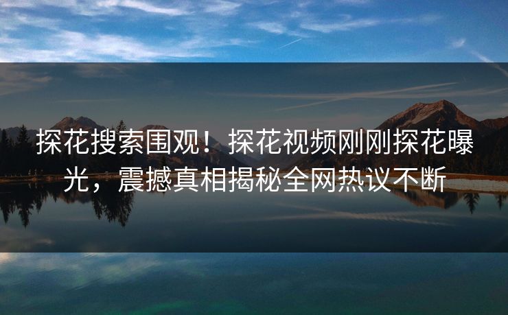 探花搜索围观！探花视频刚刚探花曝光，震撼真相揭秘全网热议不断