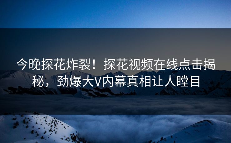 今晚探花炸裂！探花视频在线点击揭秘，劲爆大V内幕真相让人瞠目