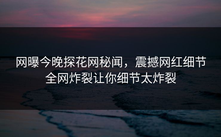 网曝今晚探花网秘闻，震撼网红细节全网炸裂让你细节太炸裂