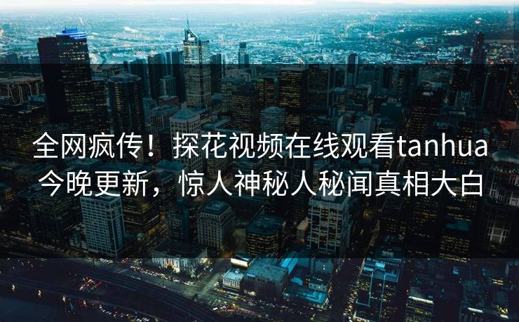 全网疯传！探花视频在线观看tanhua今晚更新，惊人神秘人秘闻真相大白