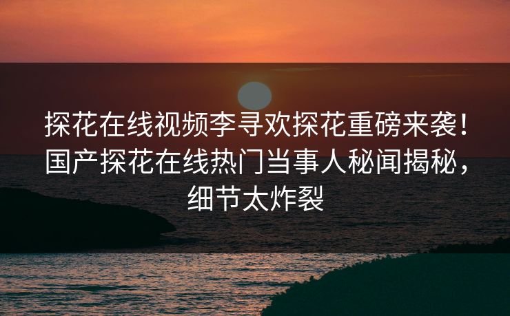 探花在线视频李寻欢探花重磅来袭！国产探花在线热门当事人秘闻揭秘，细节太炸裂