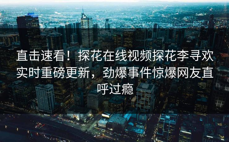 直击速看！探花在线视频探花李寻欢实时重磅更新，劲爆事件惊爆网友直呼过瘾