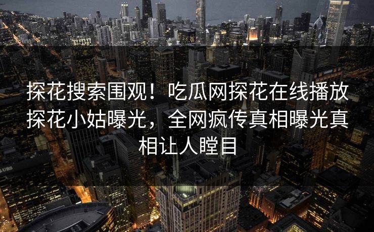 探花搜索围观！吃瓜网探花在线播放探花小姑曝光，全网疯传真相曝光真相让人瞠目