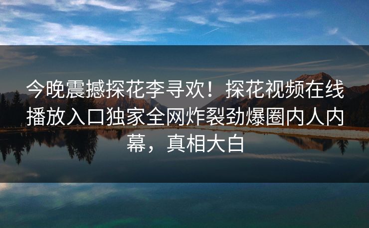 今晚震撼探花李寻欢！探花视频在线播放入口独家全网炸裂劲爆圈内人内幕，真相大白