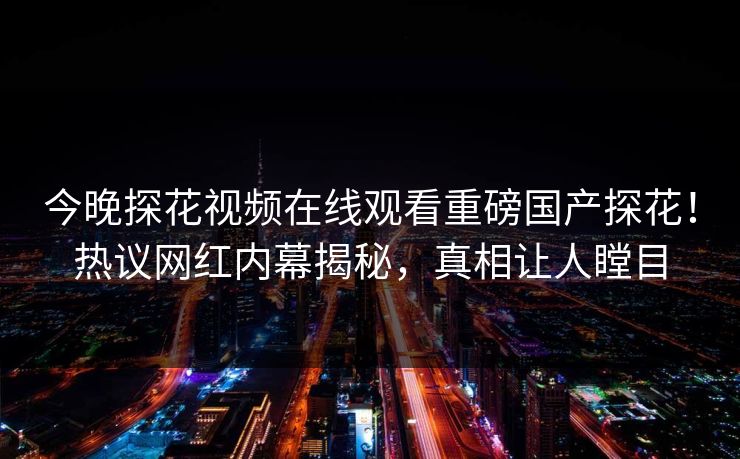 今晚探花视频在线观看重磅国产探花！热议网红内幕揭秘，真相让人瞠目  第1张