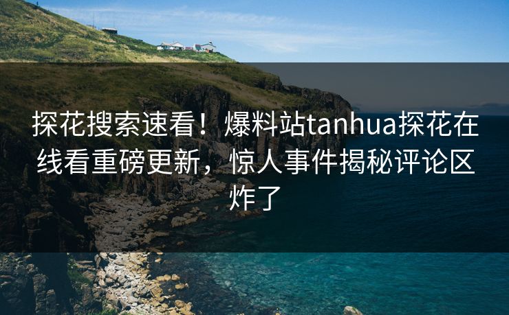 探花搜索速看！爆料站tanhua探花在线看重磅更新，惊人事件揭秘评论区炸了