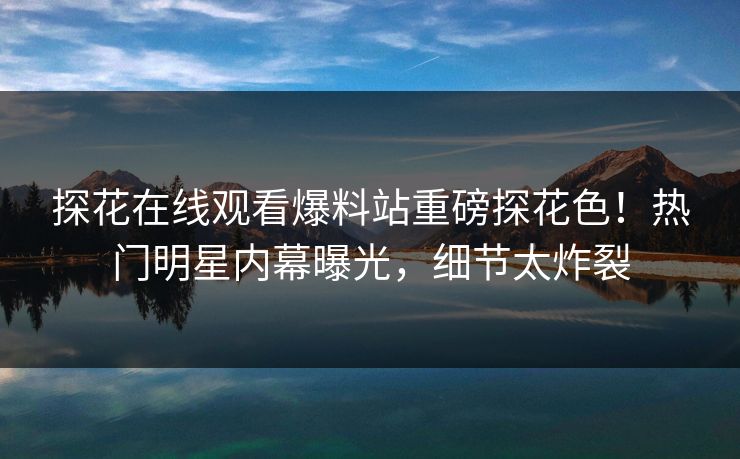 探花在线观看爆料站重磅探花色！热门明星内幕曝光，细节太炸裂