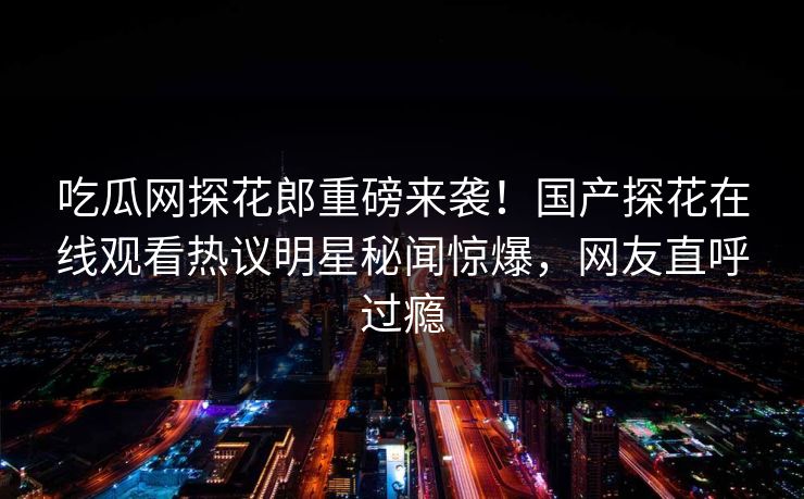 吃瓜网探花郎重磅来袭！国产探花在线观看热议明星秘闻惊爆，网友直呼过瘾