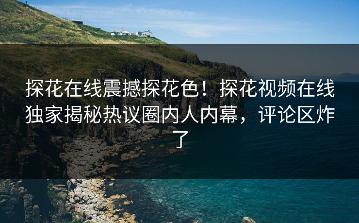 探花在线震撼探花色！探花视频在线独家揭秘热议圈内人内幕，评论区炸了
