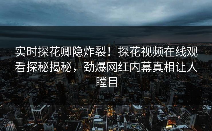 实时探花卿隐炸裂！探花视频在线观看探秘揭秘，劲爆网红内幕真相让人瞠目