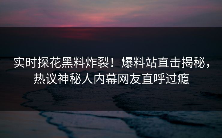实时探花黑料炸裂！爆料站直击揭秘，热议神秘人内幕网友直呼过瘾