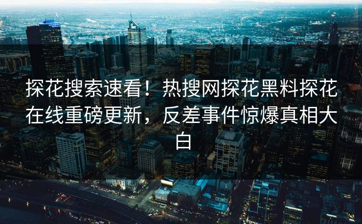 探花搜索速看！热搜网探花黑料探花在线重磅更新，反差事件惊爆真相大白