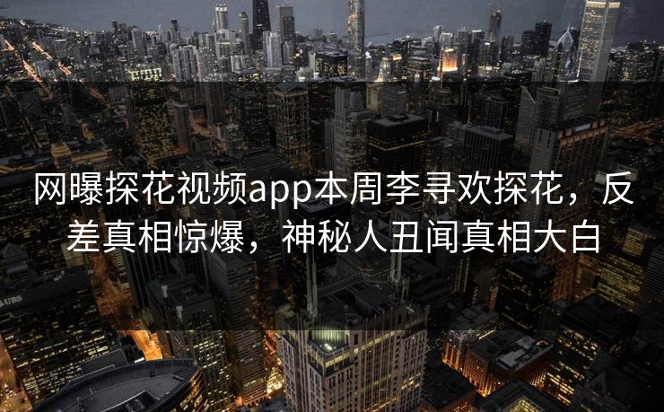 网曝探花视频app本周李寻欢探花，反差真相惊爆，神秘人丑闻真相大白
