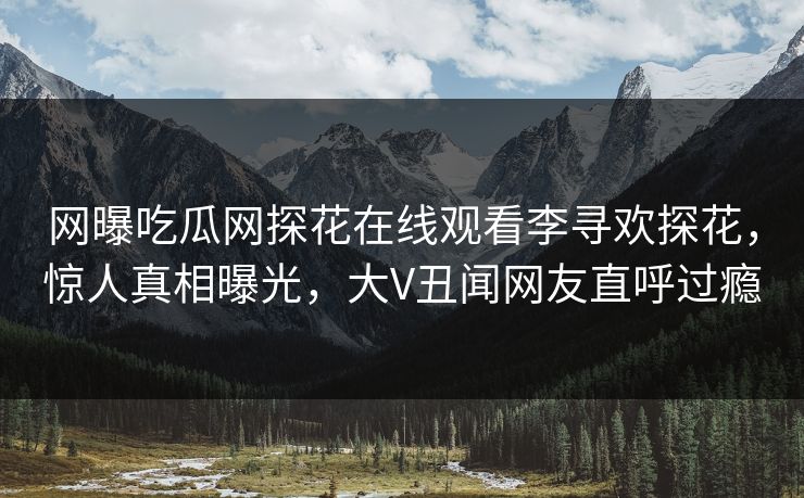 网曝吃瓜网探花在线观看李寻欢探花，惊人真相曝光，大V丑闻网友直呼过瘾
