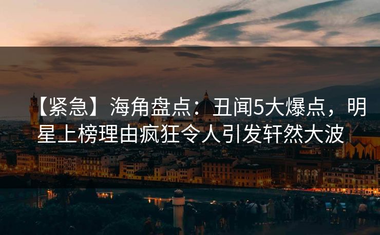 【紧急】海角盘点：丑闻5大爆点，明星上榜理由疯狂令人引发轩然大波  第1张