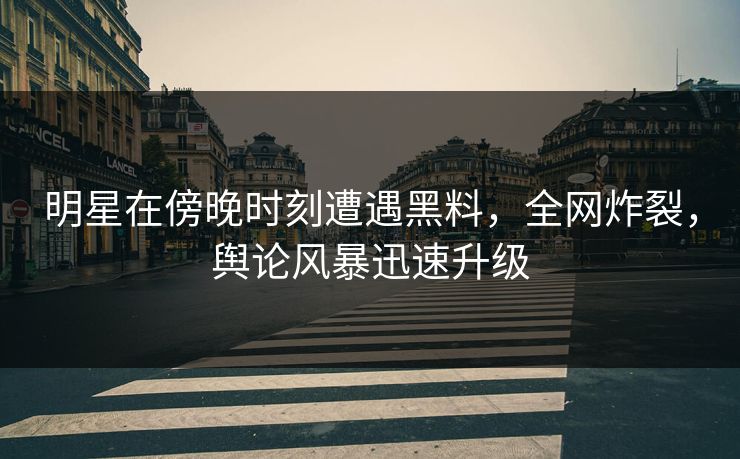 明星在傍晚时刻遭遇黑料，全网炸裂，舆论风暴迅速升级  第1张