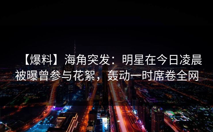 【爆料】海角突发：明星在今日凌晨被曝曾参与花絮，轰动一时席卷全网  第1张
