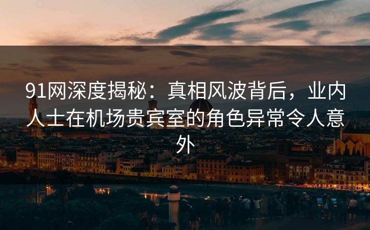 91网深度揭秘：真相风波背后，业内人士在机场贵宾室的角色异常令人意外
