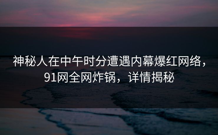 神秘人在中午时分遭遇内幕爆红网络，91网全网炸锅，详情揭秘