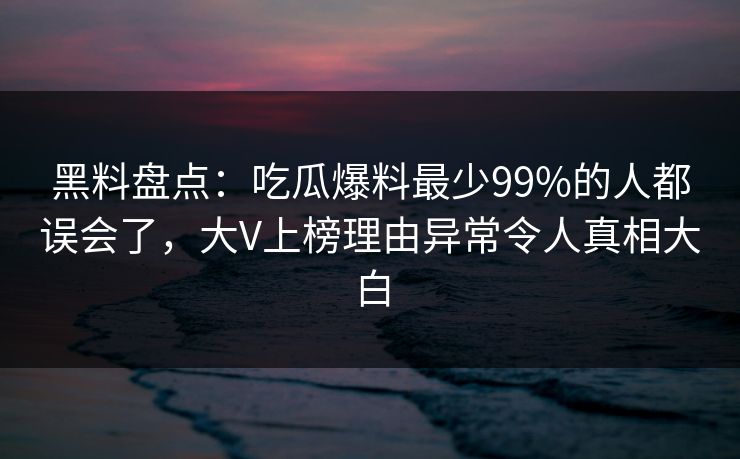 黑料盘点：吃瓜爆料最少99%的人都误会了，大V上榜理由异常令人真相大白