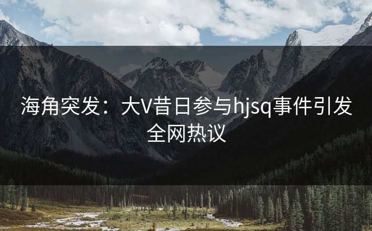 海角突发：大V昔日参与hjsq事件引发全网热议  第1张