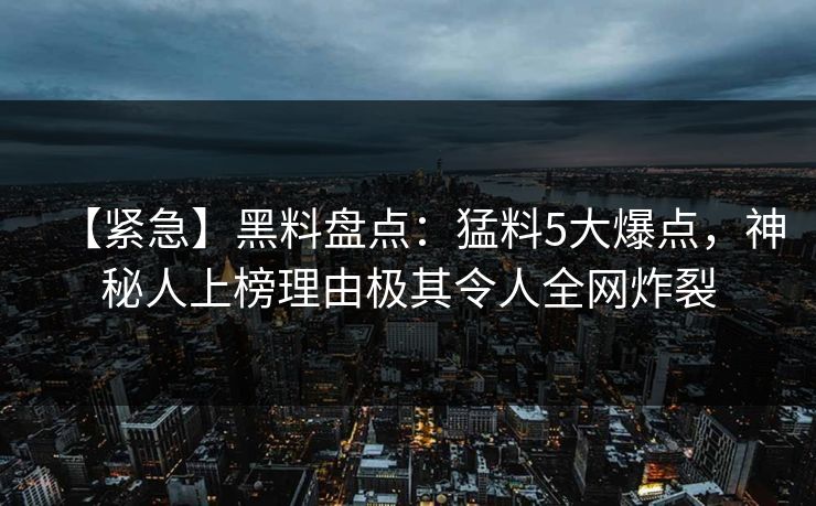 【紧急】黑料盘点：猛料5大爆点，神秘人上榜理由极其令人全网炸裂
