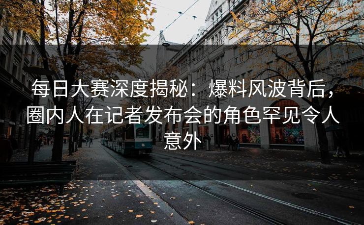 每日大赛深度揭秘：爆料风波背后，圈内人在记者发布会的角色罕见令人意外