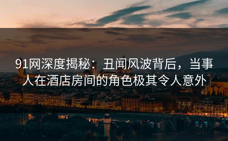 91网深度揭秘：丑闻风波背后，当事人在酒店房间的角色极其令人意外  第1张