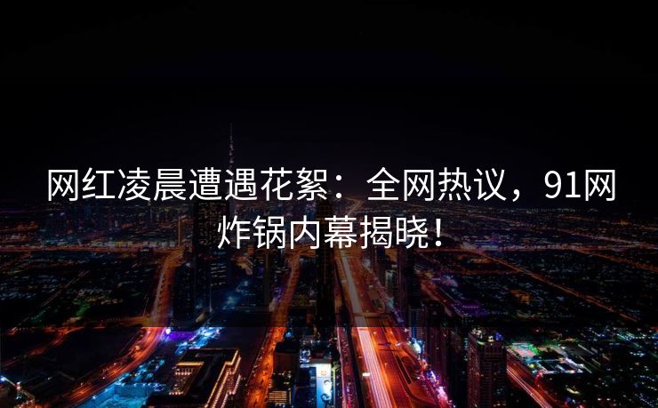 网红凌晨遭遇花絮：全网热议，91网炸锅内幕揭晓！  第1张