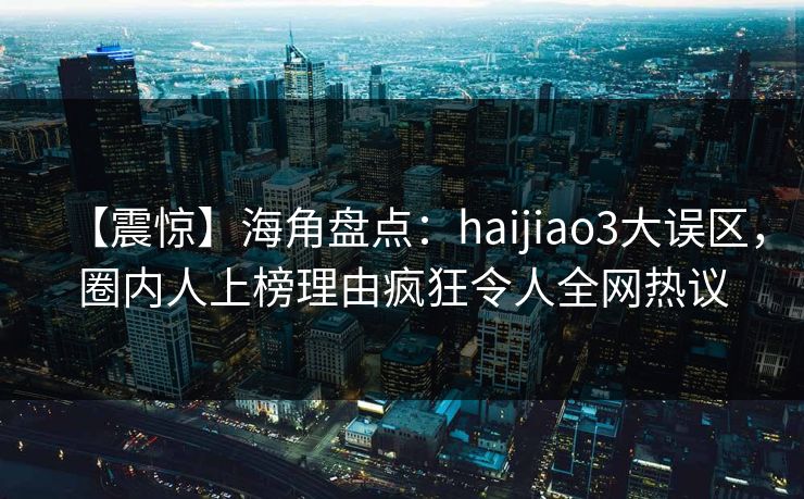 【震惊】海角盘点：haijiao3大误区，圈内人上榜理由疯狂令人全网热议