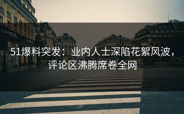 51爆料突发：业内人士深陷花絮风波，评论区沸腾席卷全网  第1张
