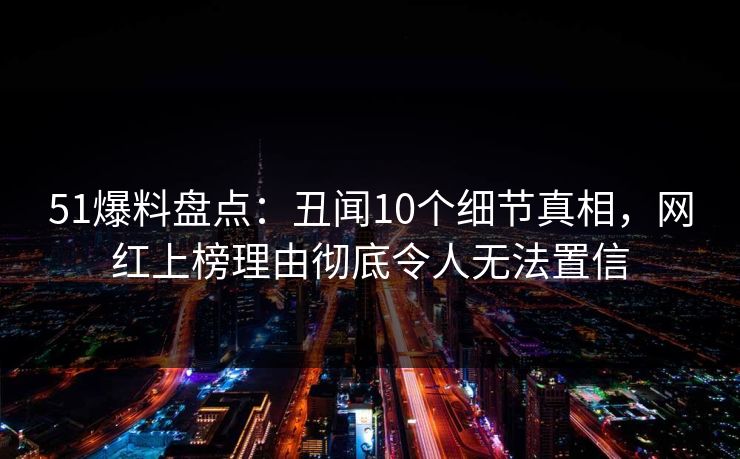 51爆料盘点：丑闻10个细节真相，网红上榜理由彻底令人无法置信