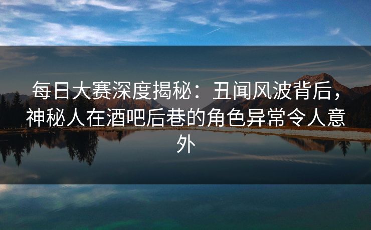 每日大赛深度揭秘：丑闻风波背后，神秘人在酒吧后巷的角色异常令人意外  第1张