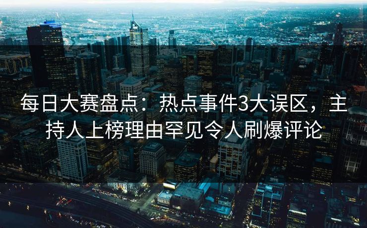每日大赛盘点：热点事件3大误区，主持人上榜理由罕见令人刷爆评论
