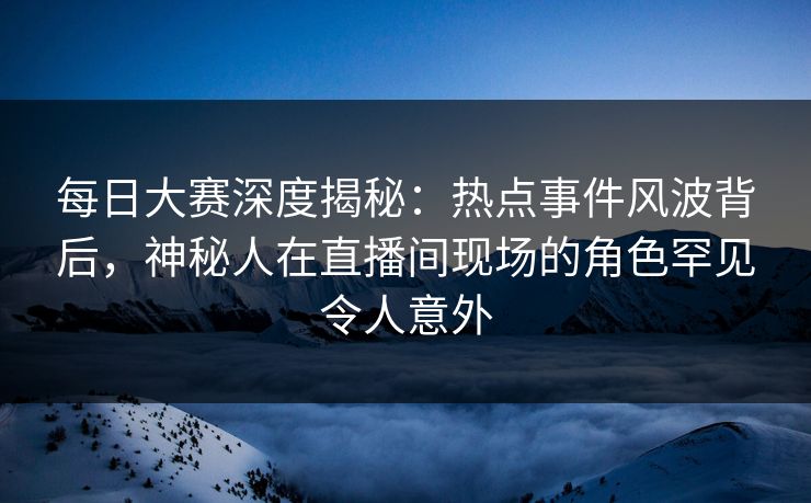 每日大赛深度揭秘：热点事件风波背后，神秘人在直播间现场的角色罕见令人意外
