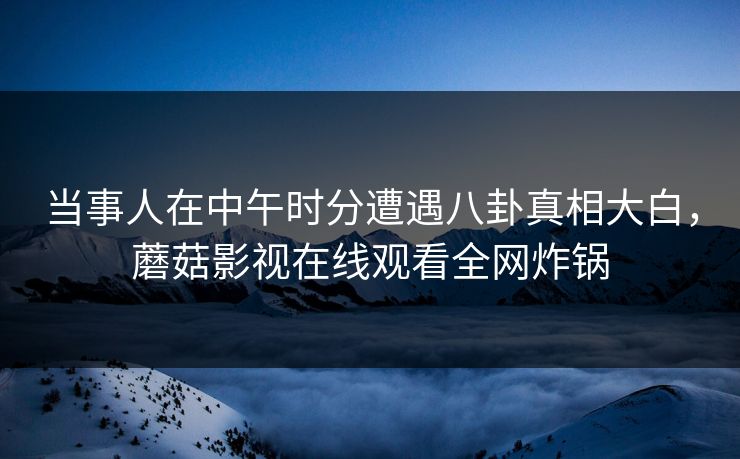当事人在中午时分遭遇八卦真相大白，蘑菇影视在线观看全网炸锅