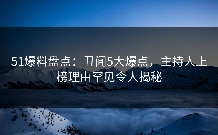 51爆料盘点：丑闻5大爆点，主持人上榜理由罕见令人揭秘