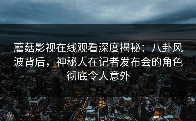 蘑菇影视在线观看深度揭秘：八卦风波背后，神秘人在记者发布会的角色彻底令人意外